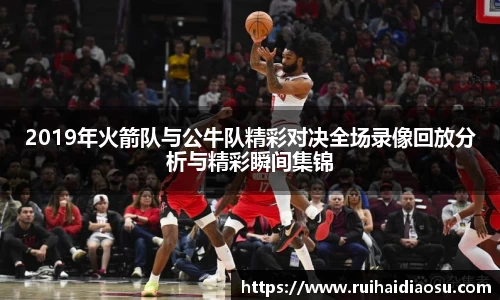 2019年火箭队与公牛队精彩对决全场录像回放分析与精彩瞬间集锦