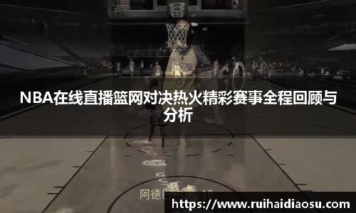 NBA在线直播篮网对决热火精彩赛事全程回顾与分析