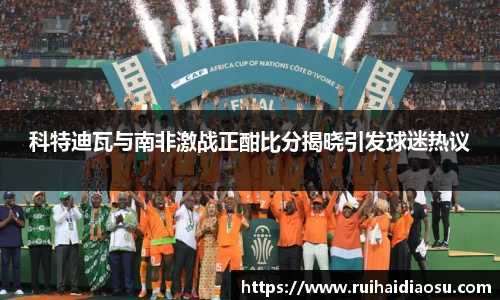 科特迪瓦与南非激战正酣比分揭晓引发球迷热议