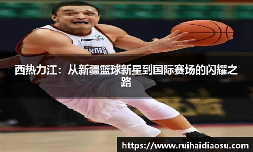 西热力江：从新疆篮球新星到国际赛场的闪耀之路