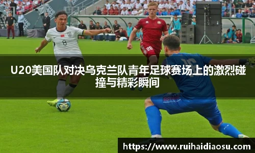 U20美国队对决乌克兰队青年足球赛场上的激烈碰撞与精彩瞬间